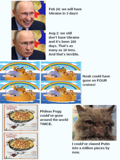 we still don't have Ukraine in 160 days. That's as many as 16 tens. And that's terrible. Noah could have gone on FOUR cruises. Phileas Fogg could've gone around the world TWICE. I could've clawed Putin into a million pieces by now. we still don't have Ukraine in 160 days. That's as many as 16 tens. And that's terrible. Noah could have gone on FOUR cruises. Phileas Fogg could've gone around the world TWICE. I could've clawed Putin into a million pieces by now.
