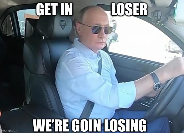Putin in car, saying 'Get in loser, we're going losing' Putin in car, saying 'Get in loser, we're going losing'