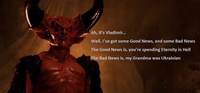 Bad Guy from Legend says: Ah, it's Vladimir... Well, I've got some good news and some bad news. The good news is, you're spending eternity in Hell. The bad news is, my grandma was Ukrainian! Bad Guy from Legend says: Ah, it's Vladimir... Well, I've got some good news and some bad news. The good news is, you're spending eternity in Hell. The bad news is, my grandma was Ukrainian!