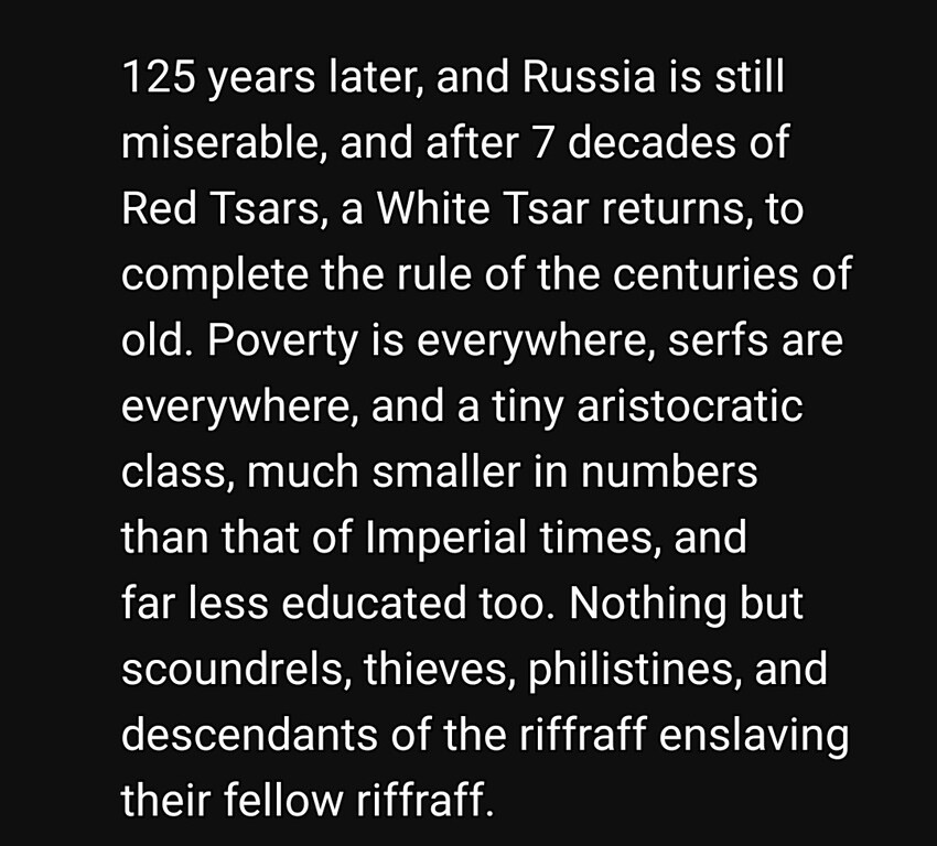 125 years later, and Russia is still miserable, and after 7 decades of Red Tsars, a White Tsar returns, to complete the rule of the centuries of old. Poverty is everywhere, serfs are everywhere, and a tiny aristocratic class, much smaller in numbers than that of Imperial times, and less educated too. Nothing but scoundrels, thieves, philistines, and descendants of the riffraff enslaving their fellow riffraff. 125 years later, and Russia is still miserable, and after 7 decades of Red Tsars, a White Tsar returns, to complete the rule of the centuries of old. Poverty is everywhere, serfs are everywhere, and a tiny aristocratic class, much smaller in numbers than that of Imperial times, and less educated too. Nothing but scoundrels, thieves, philistines, and descendants of the riffraff enslaving their fellow riffraff.