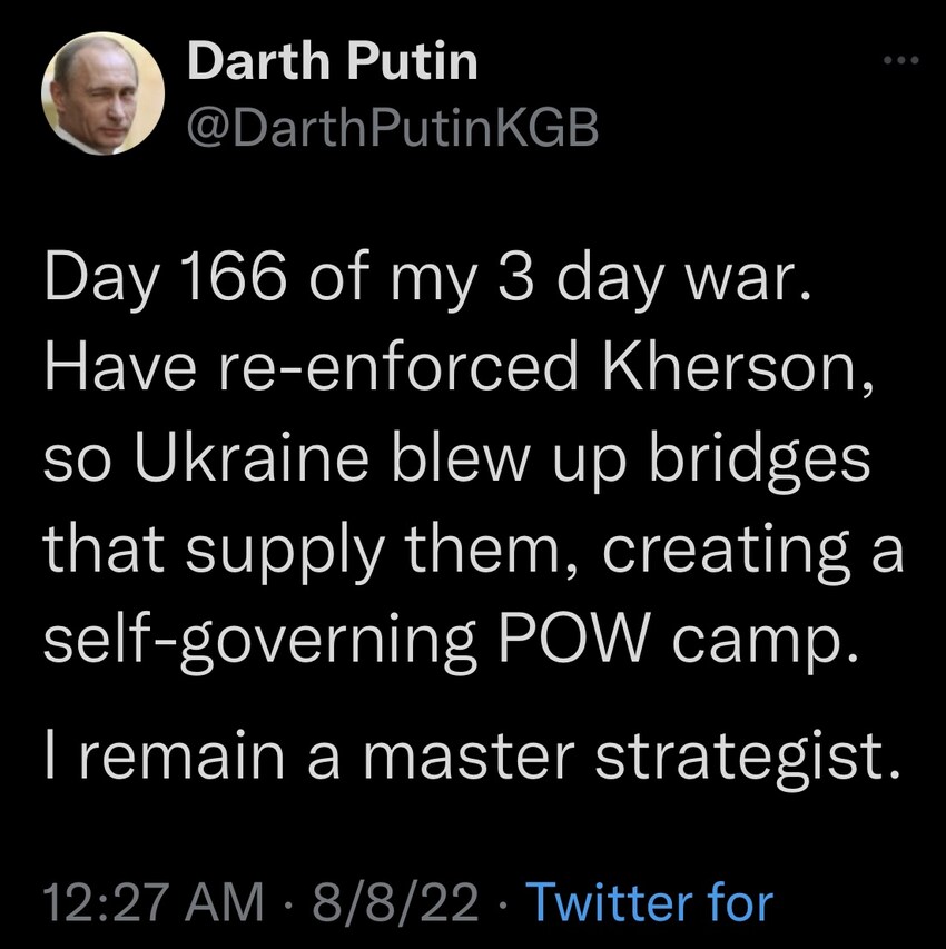 Darth Putin: Day 166 of my 3 day war. Have reinforced Kherson, so Ukraine blew up bridges that supply them, creating a self-governing POW camp. I remain a master strategist. Darth Putin: Day 166 of my 3 day war. Have reinforced Kherson, so Ukraine blew up bridges that supply them, creating a self-governing POW camp. I remain a master strategist.