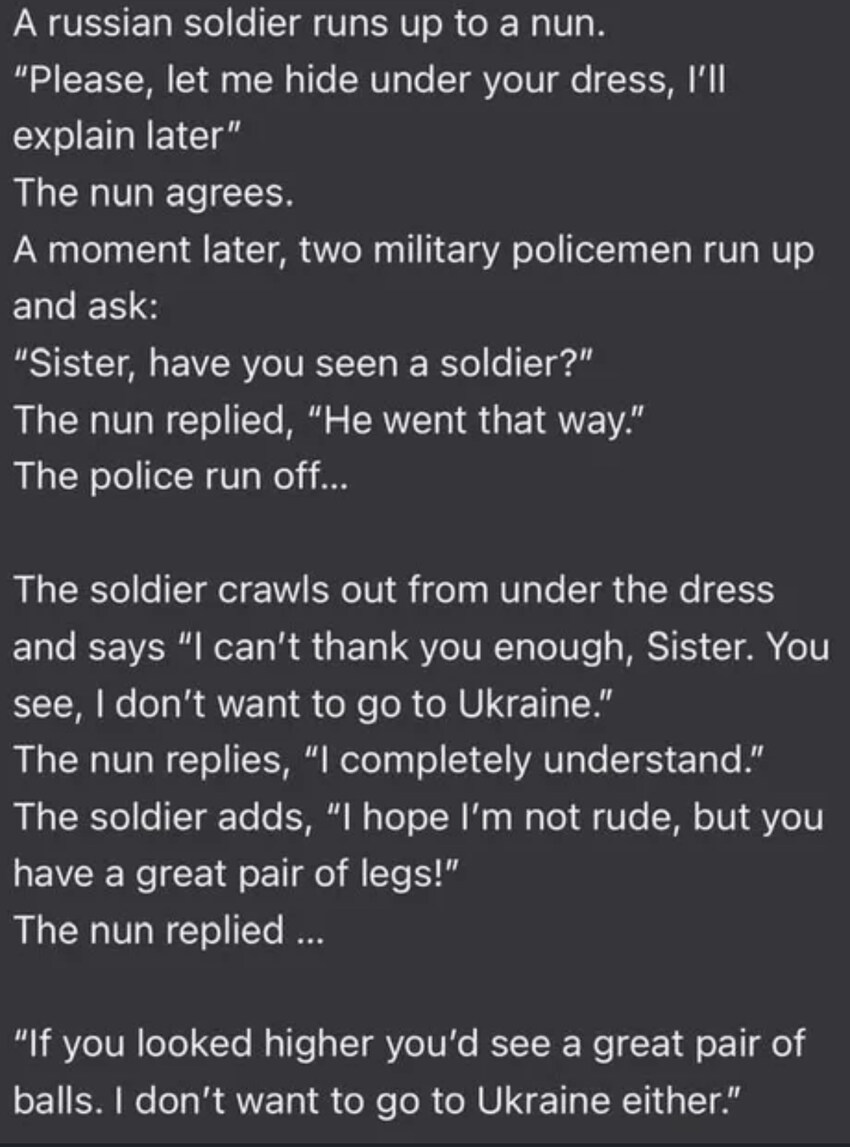 soldier hides under nun's dress, says, 'I hope I'm not rude, but you have a great pair of legs!' Nun replies, 'If you looked higher, you'd see a great pair of balls. I don't want to go to Ukraine either.'