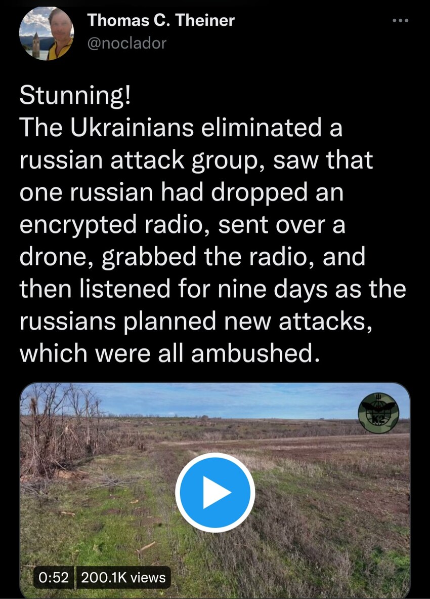The Ukrainians eliminated a Russian attack group, saw that one Russian had dropped an encrypted radio, sent over a drone, grabbed the radio, and then listened for 9 days as the Russians planned new attacks, which were all ambushed.