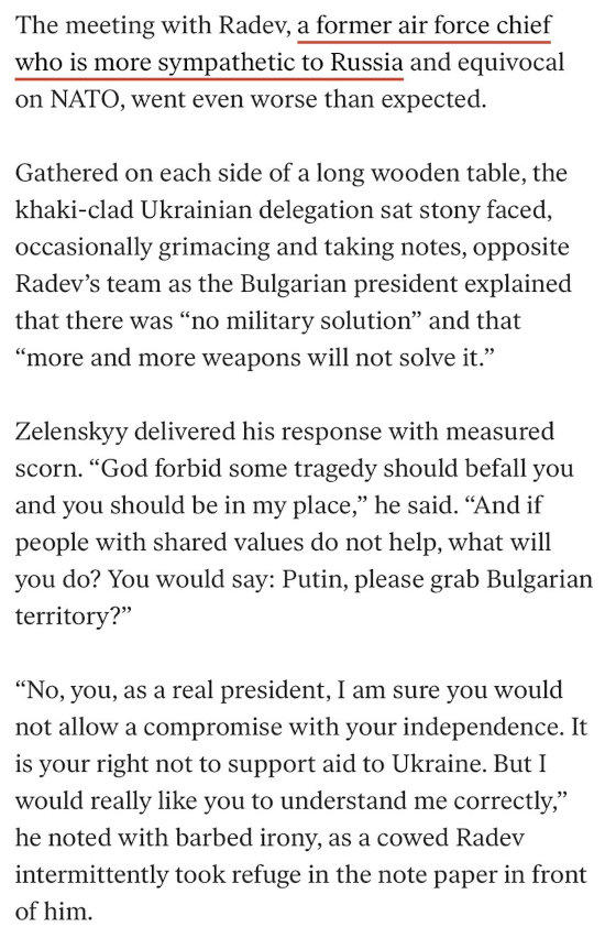 Zelenskyy owns Bulgarian president Radev. The meeting with (Bulgarian politician) Radev, a former air force chief who is more sympathetic to Russia and equivocal on NATO, went even worse than expected. Gathered on each side of a long wooden table, the khaki-clad Ukrainian delegation sat stony-faced, occasionally grimacing and taking notes, opposite Radev's team as the Bulgarian president explained that there was 'no military solution' and that 'more and more weapons will not solve it.' Zelenskyy delivered his response with measured scorn. 'God forbid some tragedy should befall you and you should be in my place,' he said. 'And if people with shared values do not help, what will you do? You would say: Putin, please grab Bulgarian territory?' 'No, you, as a real president, I am sure you would not allow a compromise with your independence. It is your right not to support aid to Ukraine. But I would really like you to understand me correctly,' he noted with barbed irony, as a cowed Radev intermittently took refuge in the note paper in front of him.