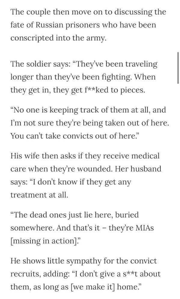 Excerpt from conversation between Russian officer and his wife: Russian prisoners? They've been traveling longer than they've been fighting. When they get in, they get fucked to pieces. No one is keeping track of them at all. I don't know if they get any treatment at all. He shows little sympathy for the convicts, adding, I don't give a shit about them, as long as we make it home.
