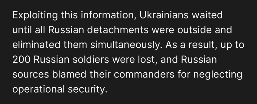Russian forces near the front all assembled at particular locations at particular locations at the same time every day.  Exploiting this information, Ukrainians waited until all Russian detachments were outside and eliminated them simultaneously. Up to 200 Russian soldiers were lost.