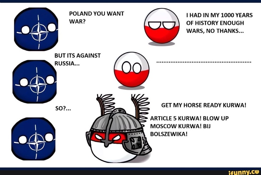 NATO: Poland, you want war? Poland: I had in my 1000 years of history enough wars, no thanks. NATO: But it's against Russia. Poland: ... NATO: So? Poland: Get my horse ready Kurwa! Article 5! Blow up Moscow!