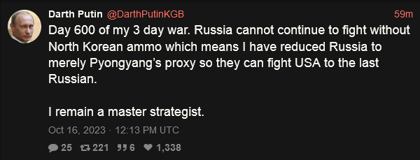 Darth Putin: Day 600 of my 3 day war. Russia cannot continue to fight without North Korean ammo which means I have reduced Russia to merely Pyongyang's proxy so they can fight USA to the last Russian.