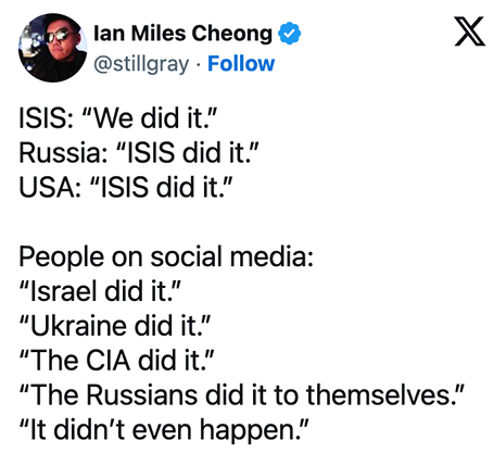 ISIS: We did it. Russia: ISIS did it. USA: ISIS did it. People on social media: Israel did it, Ukraine did it, the CIA did it, Russians did it to themselves....