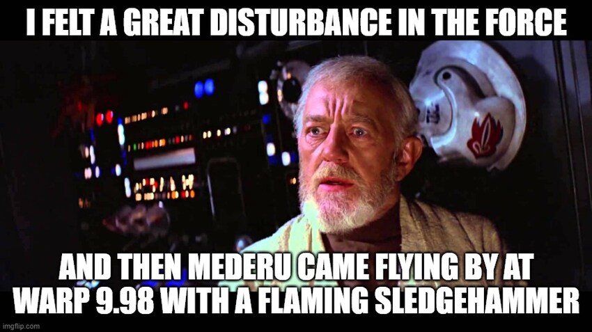 Obi-wan Kenobi: I felt a great disturbance in the Force, and then mederu came flying by at warp 9.98 with a flaming sledgehammer.