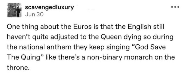 The English still haven't quite adjusted to the Queen dying so during the national anthem they keep singing 'God save the Quing' like there's a non-binary monarch on the throne.