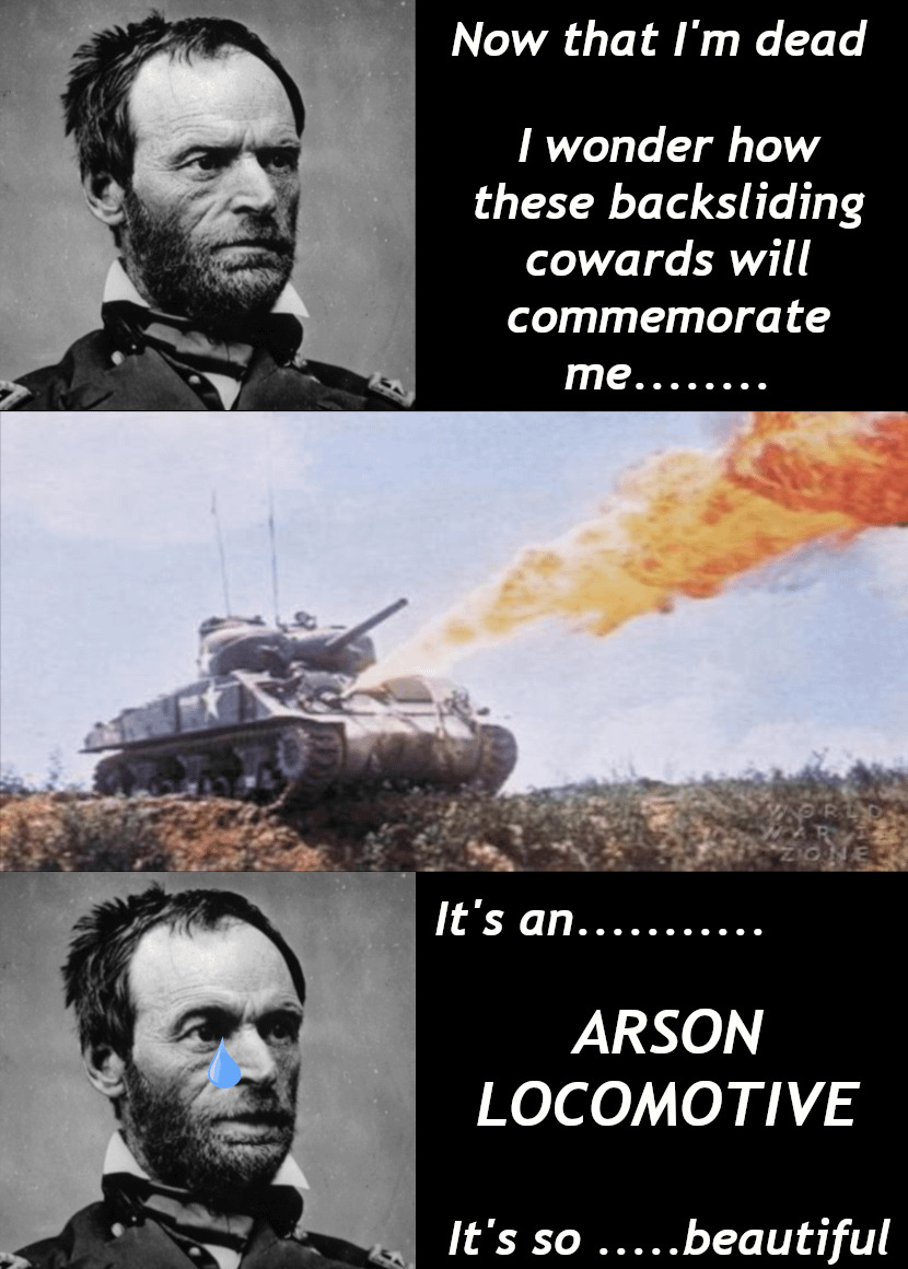 Sherman: How will those bastards commemorate me? (a Sherman tank with a flamethrower.) Sherman (tear in eye): It's an arson locomotive! It's so beautiful.